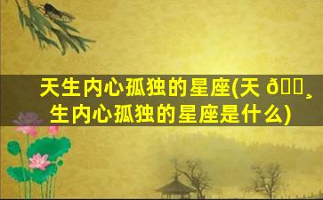 天生内心孤独的星座(天 🕸 生内心孤独的星座是什么)